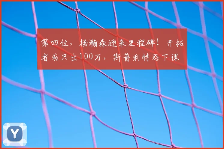 第四位，杨瀚森迎来里程碑！开拓者或只出100万，斯普利特恐下课